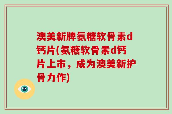 澳美新牌氨糖软骨素d钙片(氨糖软骨素d钙片上市，成为澳美新护骨力作)