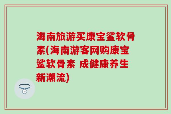 海南旅游买康宝鲨软骨素(海南游客网购康宝鲨软骨素 成健康养生新潮流) 海南旅游买康宝鲨软骨素(海南游客网购康宝鲨软骨素 成健康养生新潮流)