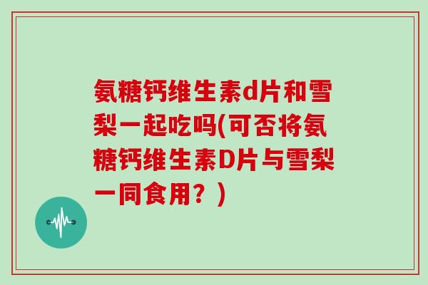 氨糖钙维生素d片和雪梨一起吃吗(可否将氨糖钙维生素D片与雪梨一同食用?) 氨糖钙维生素d片和雪梨一起吃吗(可否将氨糖钙维生素D片与雪梨一同食用?)