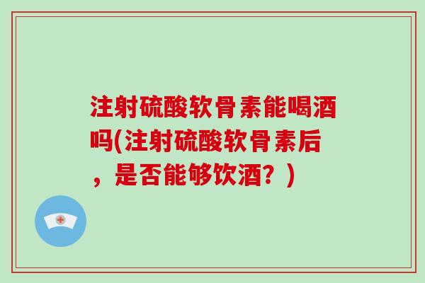 注射硫酸软骨素能喝酒吗(注射硫酸软骨素后，是否能够饮酒？)