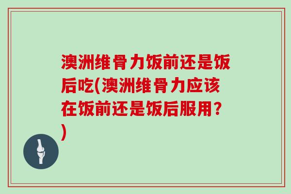 澳洲维骨力饭前还是饭后吃(澳洲维骨力应该在饭前还是饭后服用?) 澳洲维骨力饭前还是饭后吃(澳洲维骨力应该在饭前还是饭后服用?)