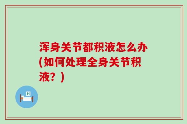 浑身关节都积液怎么办(如何处理全身关节积液?) 浑身关节都积液怎么办(如何处理全身关节积液?)