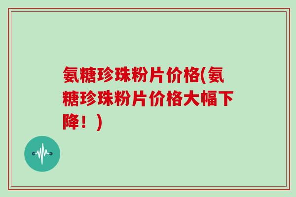 氨糖珍珠粉片价格(氨糖珍珠粉片价格大幅下降！)