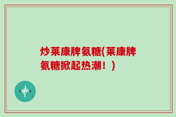 炒莱康牌氨糖(莱康牌氨糖掀起热潮!) 炒莱康牌氨糖(莱康牌氨糖掀起热潮!)
