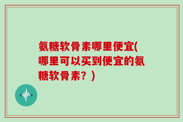 氨糖软骨素哪里便宜(哪里可以买到便宜的氨糖软骨素?) 氨糖软骨素哪里便宜(哪里可以买到便宜的氨糖软骨素?)