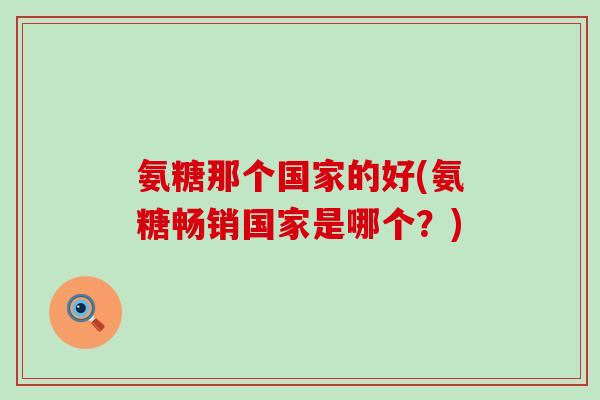 氨糖那个国家的好(氨糖畅销国家是哪个?) 氨糖那个国家的好(氨糖畅销国家是哪个?)