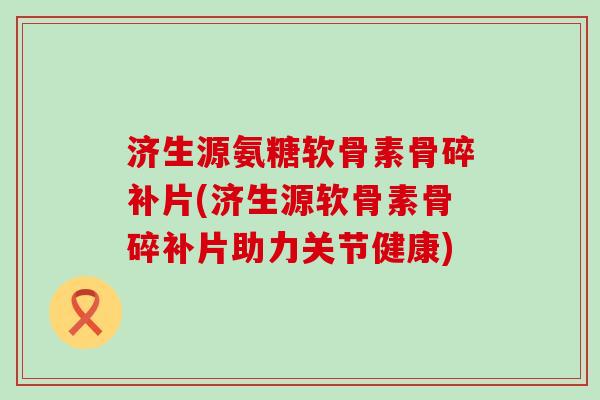 济生源氨糖软骨素骨碎补片(济生源软骨素骨碎补片助力关节健康) 济生源氨糖软骨素骨碎补片(济生源软骨素骨碎补片助力关节健康)