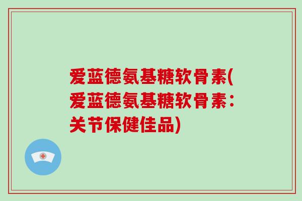 爱蓝德氨基糖软骨素(爱蓝德氨基糖软骨素:关节保健佳品) 爱蓝德氨基糖软骨素(爱蓝德氨基糖软骨素:关节保健佳品)
