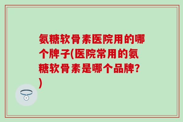 氨糖软骨素医院用的哪个牌子(医院常用的氨糖软骨素是哪个品牌?) 氨糖软骨素医院用的哪个牌子(医院常用的氨糖软骨素是哪个品牌?)