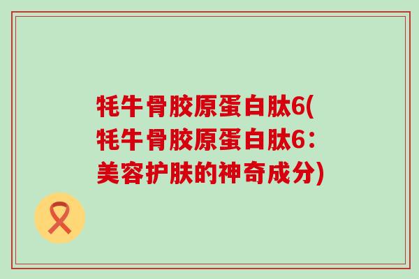 牦牛骨胶原蛋白肽6(牦牛骨胶原蛋白肽6:美容护肤的神奇成分) 牦牛骨胶原蛋白肽6(牦牛骨胶原蛋白肽6:美容护肤的神奇成分)