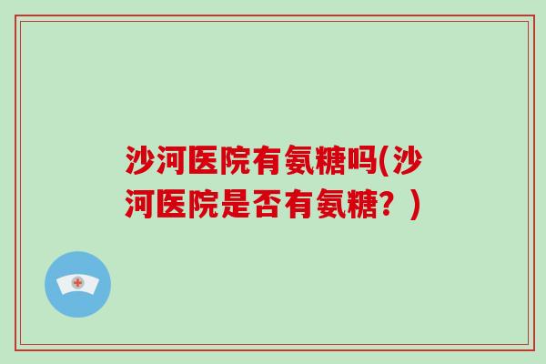 沙河医院有氨糖吗(沙河医院是否有氨糖?) 沙河医院有氨糖吗(沙河医院是否有氨糖?)