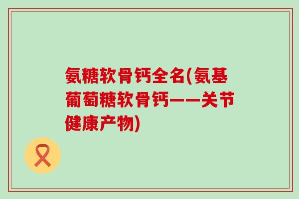 氨糖软骨钙全名(氨基葡萄糖软骨钙——关节健康产物) 氨糖软骨钙全名(氨基葡萄糖软骨钙——关节健康产物)