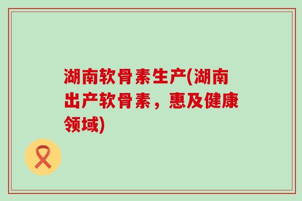 湖南软骨素生产(湖南出产软骨素,惠及健康领域) 湖南软骨素生产(湖南出产软骨素,惠及健康领域)