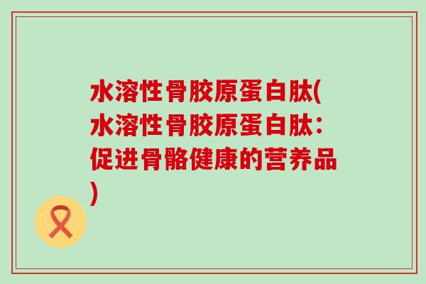 水溶性骨胶原蛋白肽(水溶性骨胶原蛋白肽:促进骨骼健康的营养品) 水溶性骨胶原蛋白肽(水溶性骨胶原蛋白肽:促进骨骼健康的营养品)