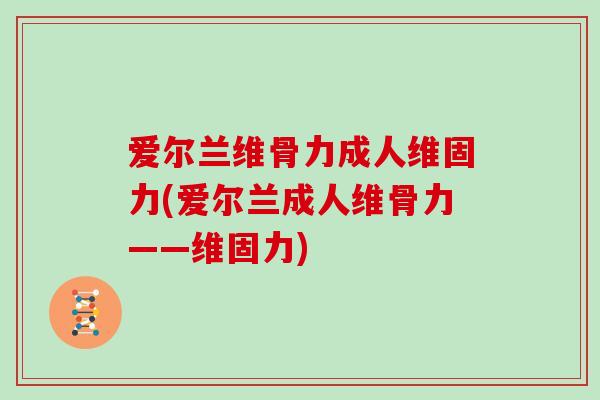 爱尔兰维骨力成人维固力(爱尔兰成人维骨力——维固力) 爱尔兰维骨力成人维固力(爱尔兰成人维骨力——维固力)