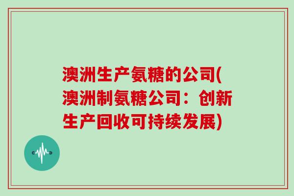 澳洲生产氨糖的公司(澳洲制氨糖公司:创新生产回收可持续发展) 澳洲生产氨糖的公司(澳洲制氨糖公司:创新生产回收可持续发展)