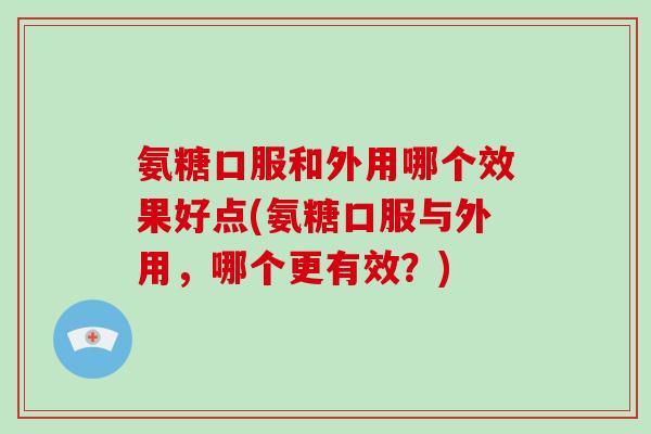 氨糖口服和外用哪个效果好点(氨糖口服与外用，哪个更有效？)