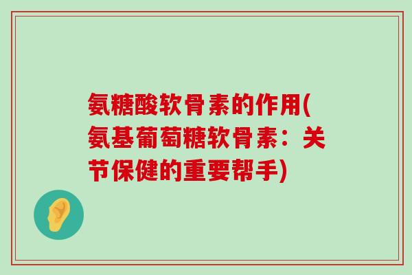 氨糖酸软骨素的作用(氨基葡萄糖软骨素：关节保健的重要帮手)
