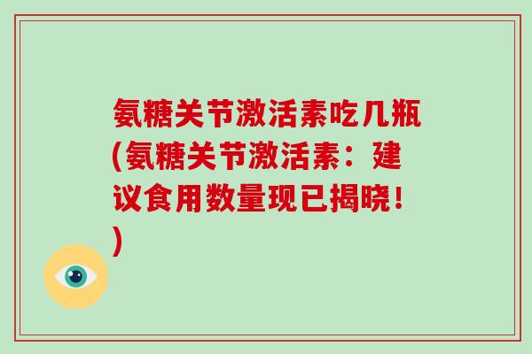 氨糖关节激活素吃几瓶(氨糖关节激活素:建议食用数量现已揭晓!) 氨糖关节激活素吃几瓶(氨糖关节激活素:建议食用数量现已揭晓!)