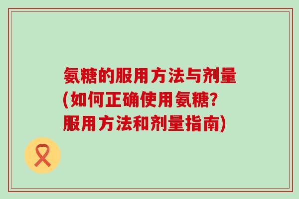 氨糖的服用方法与剂量(如何正确使用氨糖？服用方法和剂量指南)