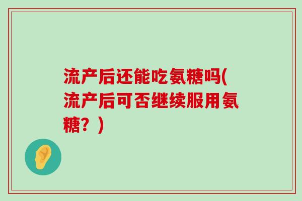 流产后还能吃氨糖吗(流产后可否继续服用氨糖？)