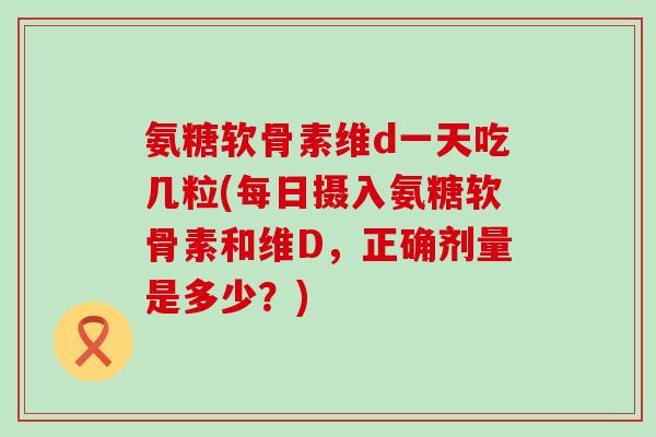 氨糖软骨素维d一天吃几粒(每日摄入氨糖软骨素和维D,正确剂量是多少?) 氨糖软骨素维d一天吃几粒(每日摄入氨糖软骨素和维D,正确剂量是多少?)