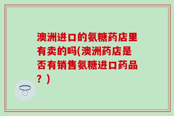 澳洲进口的氨糖药店里有卖的吗(澳洲药店是否有销售氨糖进口药品?) 澳洲进口的氨糖药店里有卖的吗(澳洲药店是否有销售氨糖进口药品?)