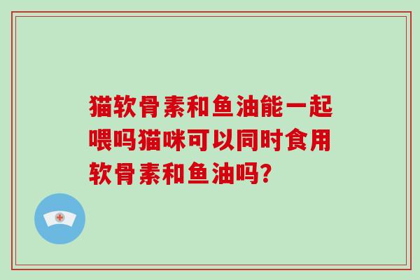 猫软骨素和鱼油能一起喂吗猫咪可以同时食用软骨素和鱼油吗? 猫软骨素和鱼油能一起喂吗猫咪可以同时食用软骨素和鱼油吗?
