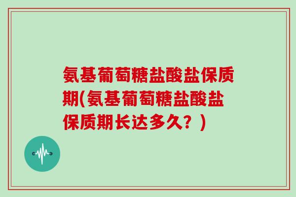 氨基葡萄糖盐酸盐保质期(氨基葡萄糖盐酸盐保质期长达多久?) 氨基葡萄糖盐酸盐保质期(氨基葡萄糖盐酸盐保质期长达多久?)