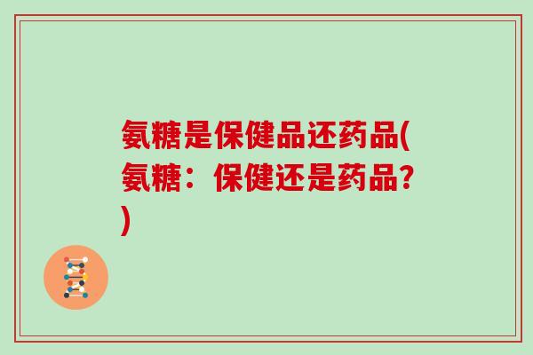 氨糖是保健品还药品(氨糖:保健还是药品?) 氨糖是保健品还药品(氨糖:保健还是药品?)