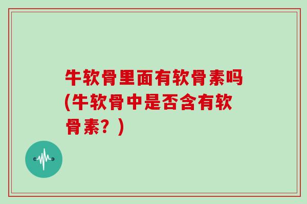 牛软骨里面有软骨素吗(牛软骨中是否含有软骨素?) 牛软骨里面有软骨素吗(牛软骨中是否含有软骨素?)