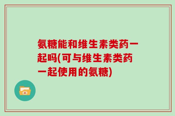 氨糖能和维生素类药一起吗(可与维生素类药一起使用的氨糖) 氨糖能和维生素类药一起吗(可与维生素类药一起使用的氨糖)