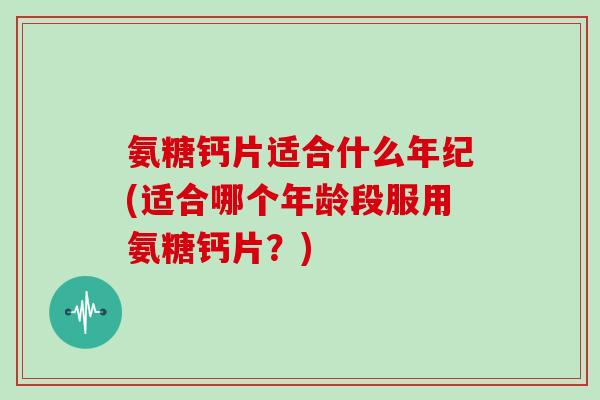 氨糖钙片适合什么年纪(适合哪个年龄段服用氨糖钙片？)