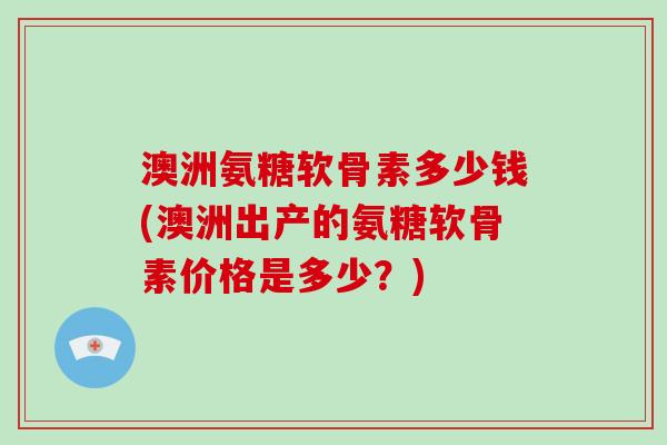 澳洲氨糖软骨素多少钱(澳洲出产的氨糖软骨素价格是多少?) 澳洲氨糖软骨素多少钱(澳洲出产的氨糖软骨素价格是多少?)