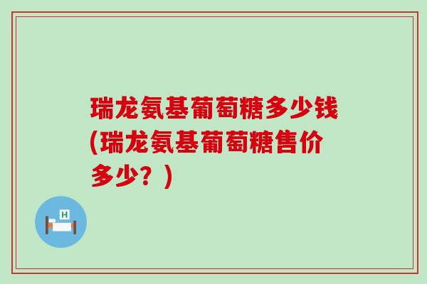 瑞龙氨基葡萄糖多少钱(瑞龙氨基葡萄糖售价多少?) 瑞龙氨基葡萄糖多少钱(瑞龙氨基葡萄糖售价多少?)