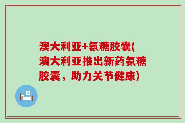 澳大利亚+氨糖胶囊(澳大利亚推出新药氨糖胶囊,助力关节健康) 澳大利亚+氨糖胶囊(澳大利亚推出新药氨糖胶囊,助力关节健康)