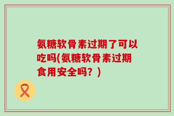 氨糖软骨素过期了可以吃吗(氨糖软骨素过期食用安全吗？)