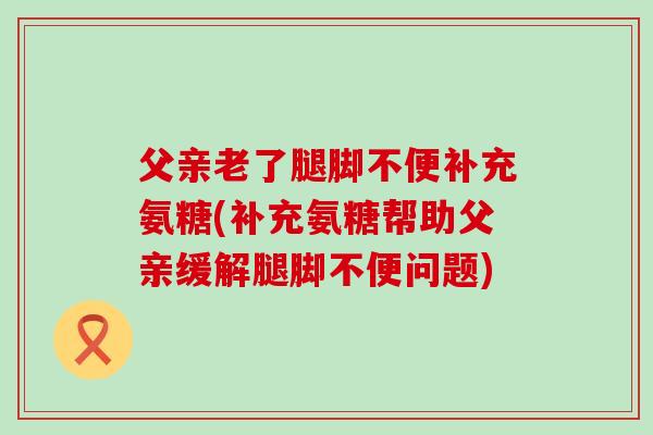父亲老了腿脚不便补充氨糖(补充氨糖帮助父亲缓解腿脚不便问题)