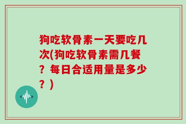 狗吃软骨素一天要吃几次(狗吃软骨素需几餐？每日合适用量是多少？)
