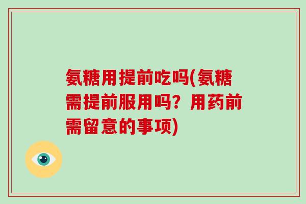 氨糖用提前吃吗(氨糖需提前服用吗？用药前需留意的事项)