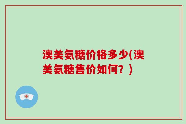 澳美氨糖价格多少(澳美氨糖售价如何？)