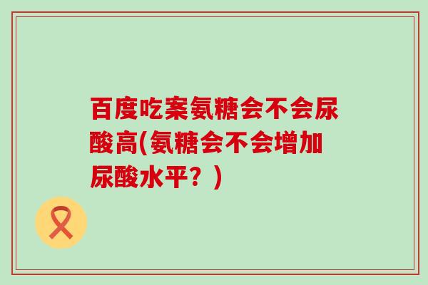 百度吃案氨糖会不会尿酸高(氨糖会不会增加尿酸水平?) 百度吃案氨糖会不会尿酸高(氨糖会不会增加尿酸水平?)