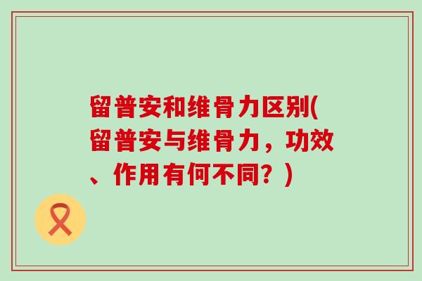 留普安和维骨力区别(留普安与维骨力,功效、作用有何不同?) 留普安和维骨力区别(留普安与维骨力,功效、作用有何不同?)