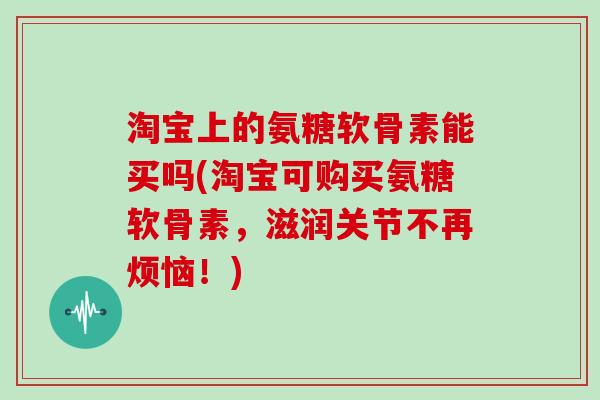 淘宝上的氨糖软骨素能买吗(淘宝可购买氨糖软骨素，滋润关节不再烦恼！)