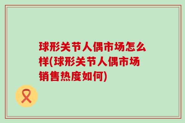球形关节人偶市场怎么样(球形关节人偶市场销售热度如何) 球形关节人偶市场怎么样(球形关节人偶市场销售热度如何)