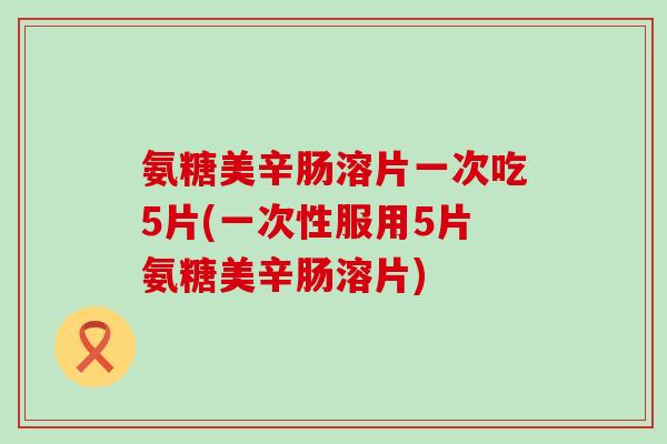 氨糖美辛肠溶片一次吃5片(一次性服用5片氨糖美辛肠溶片)