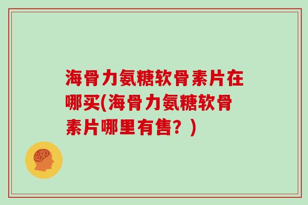 海骨力氨糖软骨素片在哪买(海骨力氨糖软骨素片哪里有售?) 海骨力氨糖软骨素片在哪买(海骨力氨糖软骨素片哪里有售?)