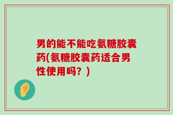 男的能不能吃氨糖胶囊药(氨糖胶囊药适合男性使用吗?) 男的能不能吃氨糖胶囊药(氨糖胶囊药适合男性使用吗?)
