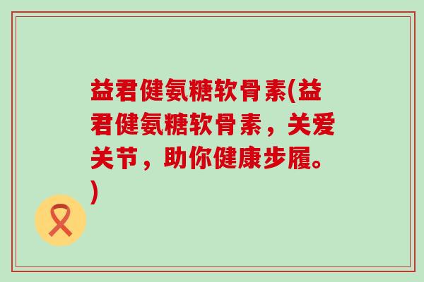益君健氨糖软骨素(益君健氨糖软骨素，关爱关节，助你健康步履。)
