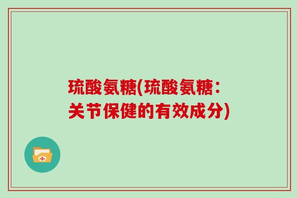 琉酸氨糖(琉酸氨糖：关节保健的有效成分)
